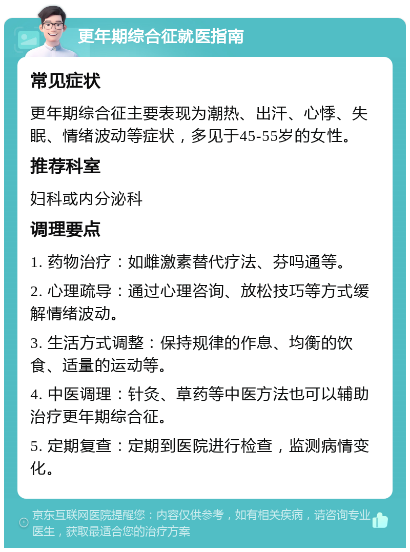 更年期综合征就医指南 常见症状 更年期综合征主要表现为潮热、出汗、心悸、失眠、情绪波动等症状，多见于45-55岁的女性。 推荐科室 妇科或内分泌科 调理要点 1. 药物治疗：如雌激素替代疗法、芬吗通等。 2. 心理疏导：通过心理咨询、放松技巧等方式缓解情绪波动。 3. 生活方式调整：保持规律的作息、均衡的饮食、适量的运动等。 4. 中医调理：针灸、草药等中医方法也可以辅助治疗更年期综合征。 5. 定期复查：定期到医院进行检查，监测病情变化。