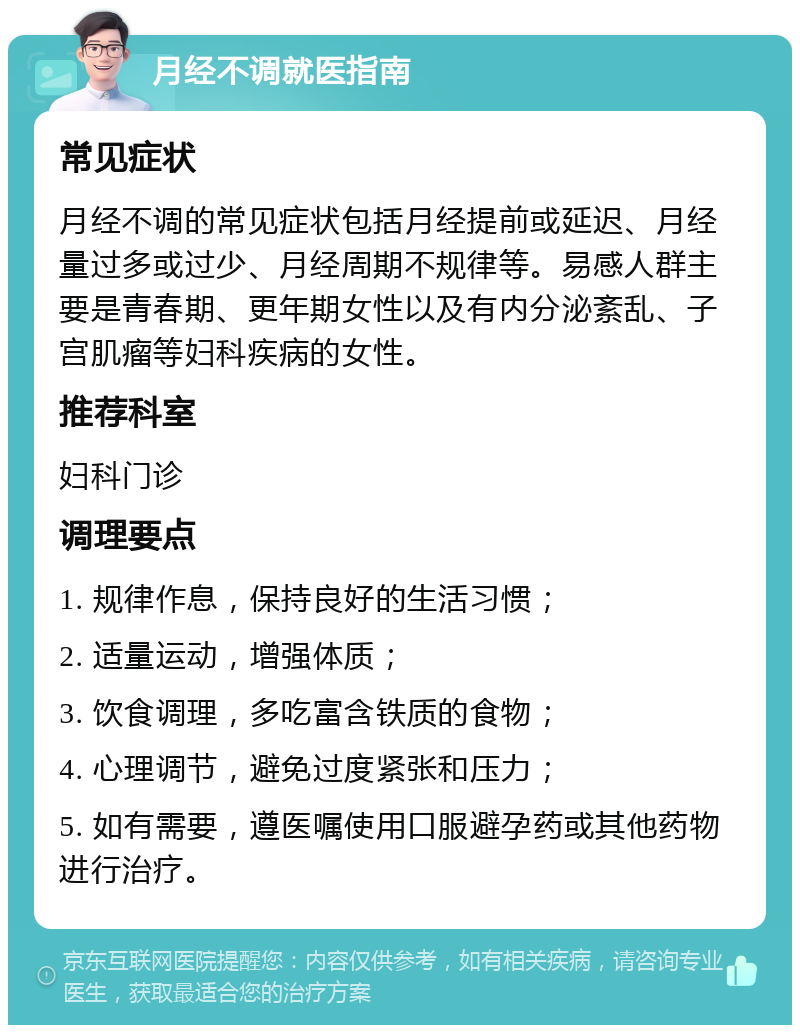 月经不调就医指南 常见症状 月经不调的常见症状包括月经提前或延迟、月经量过多或过少、月经周期不规律等。易感人群主要是青春期、更年期女性以及有内分泌紊乱、子宫肌瘤等妇科疾病的女性。 推荐科室 妇科门诊 调理要点 1. 规律作息，保持良好的生活习惯； 2. 适量运动，增强体质； 3. 饮食调理，多吃富含铁质的食物； 4. 心理调节，避免过度紧张和压力； 5. 如有需要，遵医嘱使用口服避孕药或其他药物进行治疗。