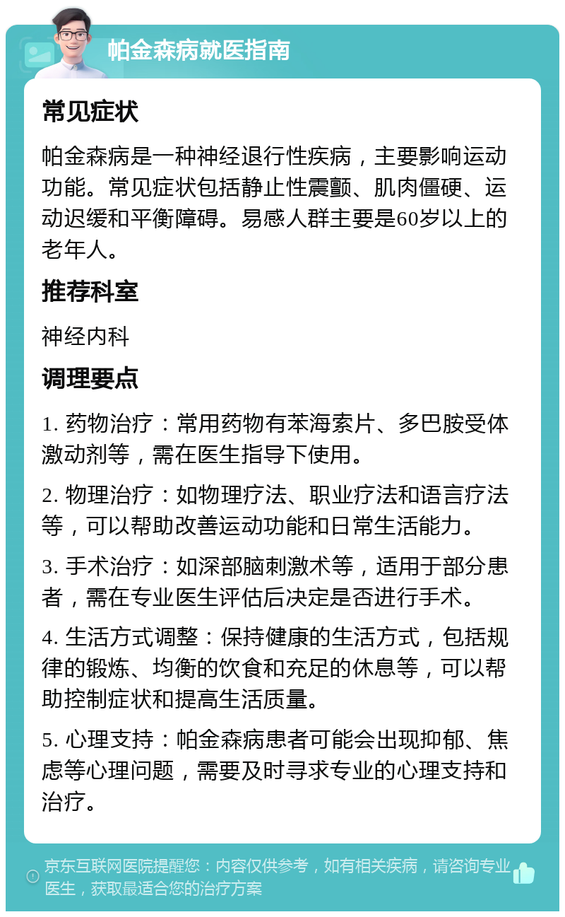 帕金森病就医指南 常见症状 帕金森病是一种神经退行性疾病，主要影响运动功能。常见症状包括静止性震颤、肌肉僵硬、运动迟缓和平衡障碍。易感人群主要是60岁以上的老年人。 推荐科室 神经内科 调理要点 1. 药物治疗：常用药物有苯海索片、多巴胺受体激动剂等，需在医生指导下使用。 2. 物理治疗：如物理疗法、职业疗法和语言疗法等，可以帮助改善运动功能和日常生活能力。 3. 手术治疗：如深部脑刺激术等，适用于部分患者，需在专业医生评估后决定是否进行手术。 4. 生活方式调整：保持健康的生活方式，包括规律的锻炼、均衡的饮食和充足的休息等，可以帮助控制症状和提高生活质量。 5. 心理支持：帕金森病患者可能会出现抑郁、焦虑等心理问题，需要及时寻求专业的心理支持和治疗。