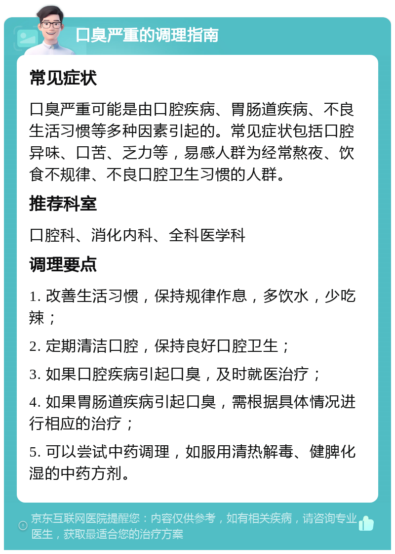 口臭严重的调理指南 常见症状 口臭严重可能是由口腔疾病、胃肠道疾病、不良生活习惯等多种因素引起的。常见症状包括口腔异味、口苦、乏力等，易感人群为经常熬夜、饮食不规律、不良口腔卫生习惯的人群。 推荐科室 口腔科、消化内科、全科医学科 调理要点 1. 改善生活习惯，保持规律作息，多饮水，少吃辣； 2. 定期清洁口腔，保持良好口腔卫生； 3. 如果口腔疾病引起口臭，及时就医治疗； 4. 如果胃肠道疾病引起口臭，需根据具体情况进行相应的治疗； 5. 可以尝试中药调理，如服用清热解毒、健脾化湿的中药方剂。