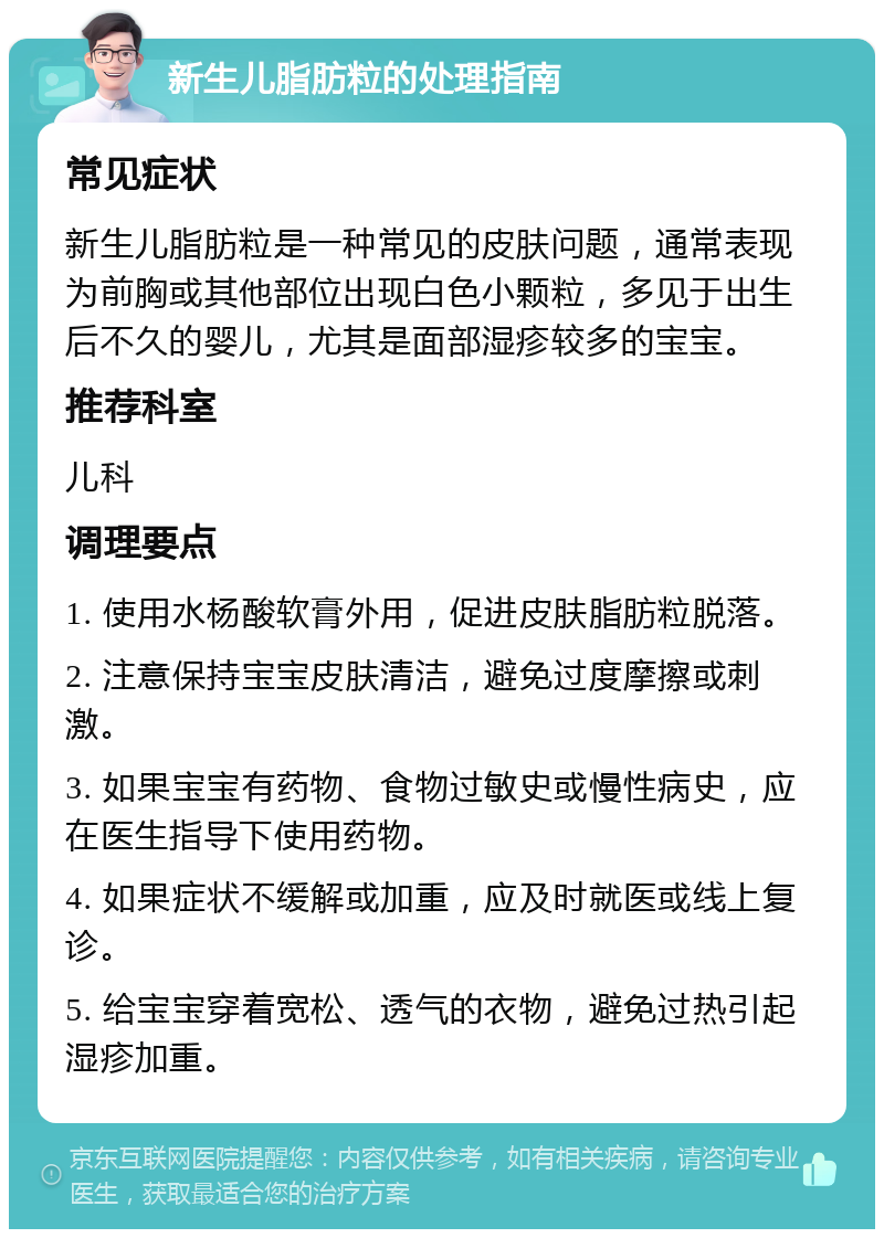 新生儿脂肪粒的处理指南 常见症状 新生儿脂肪粒是一种常见的皮肤问题，通常表现为前胸或其他部位出现白色小颗粒，多见于出生后不久的婴儿，尤其是面部湿疹较多的宝宝。 推荐科室 儿科 调理要点 1. 使用水杨酸软膏外用，促进皮肤脂肪粒脱落。 2. 注意保持宝宝皮肤清洁，避免过度摩擦或刺激。 3. 如果宝宝有药物、食物过敏史或慢性病史，应在医生指导下使用药物。 4. 如果症状不缓解或加重，应及时就医或线上复诊。 5. 给宝宝穿着宽松、透气的衣物，避免过热引起湿疹加重。