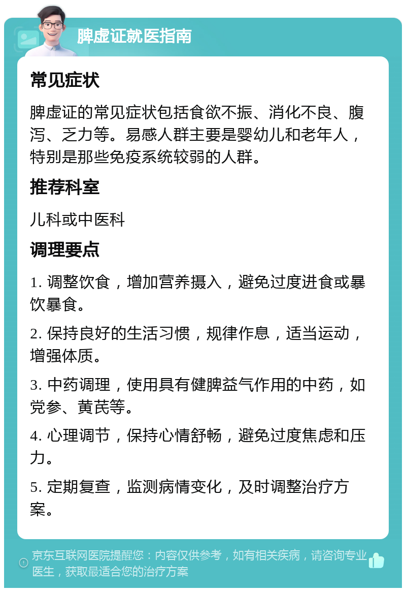 脾虚证就医指南 常见症状 脾虚证的常见症状包括食欲不振、消化不良、腹泻、乏力等。易感人群主要是婴幼儿和老年人，特别是那些免疫系统较弱的人群。 推荐科室 儿科或中医科 调理要点 1. 调整饮食，增加营养摄入，避免过度进食或暴饮暴食。 2. 保持良好的生活习惯，规律作息，适当运动，增强体质。 3. 中药调理，使用具有健脾益气作用的中药，如党参、黄芪等。 4. 心理调节，保持心情舒畅，避免过度焦虑和压力。 5. 定期复查，监测病情变化，及时调整治疗方案。