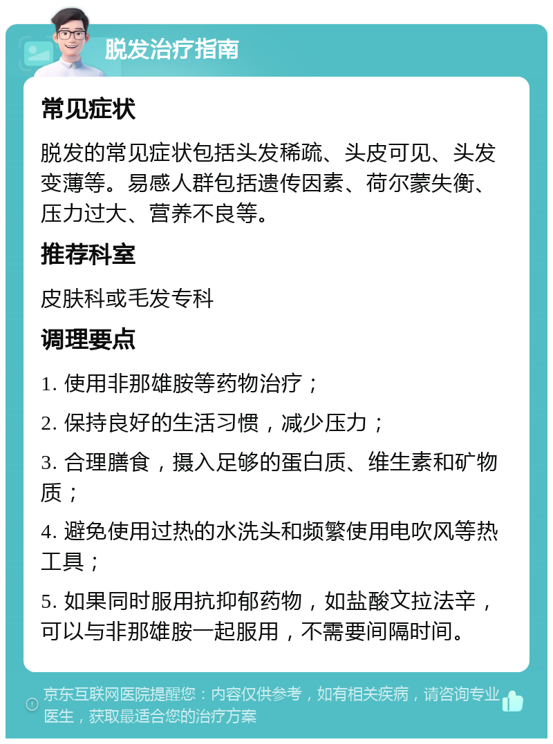 脱发治疗指南 常见症状 脱发的常见症状包括头发稀疏、头皮可见、头发变薄等。易感人群包括遗传因素、荷尔蒙失衡、压力过大、营养不良等。 推荐科室 皮肤科或毛发专科 调理要点 1. 使用非那雄胺等药物治疗； 2. 保持良好的生活习惯，减少压力； 3. 合理膳食，摄入足够的蛋白质、维生素和矿物质； 4. 避免使用过热的水洗头和频繁使用电吹风等热工具； 5. 如果同时服用抗抑郁药物，如盐酸文拉法辛，可以与非那雄胺一起服用，不需要间隔时间。