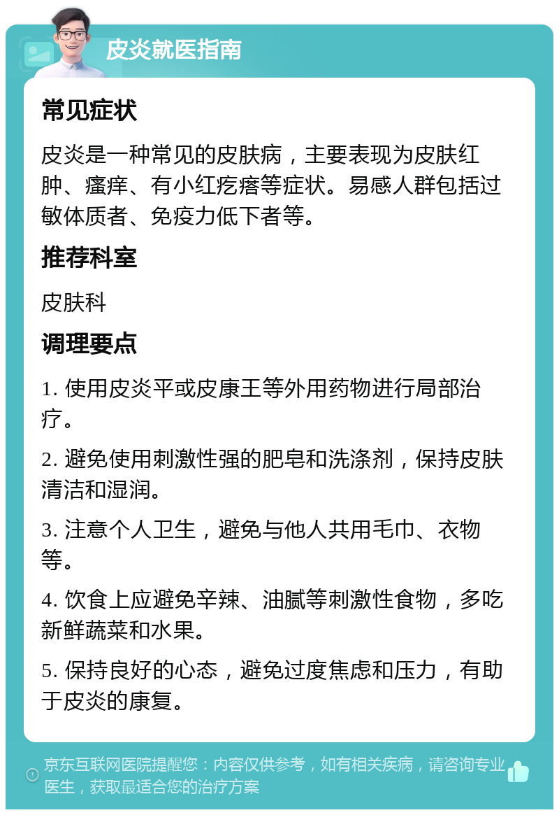 皮炎就医指南 常见症状 皮炎是一种常见的皮肤病，主要表现为皮肤红肿、瘙痒、有小红疙瘩等症状。易感人群包括过敏体质者、免疫力低下者等。 推荐科室 皮肤科 调理要点 1. 使用皮炎平或皮康王等外用药物进行局部治疗。 2. 避免使用刺激性强的肥皂和洗涤剂，保持皮肤清洁和湿润。 3. 注意个人卫生，避免与他人共用毛巾、衣物等。 4. 饮食上应避免辛辣、油腻等刺激性食物，多吃新鲜蔬菜和水果。 5. 保持良好的心态，避免过度焦虑和压力，有助于皮炎的康复。