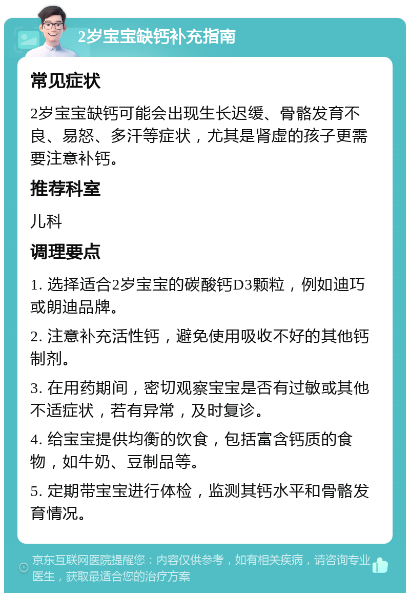 2岁宝宝缺钙补充指南 常见症状 2岁宝宝缺钙可能会出现生长迟缓、骨骼发育不良、易怒、多汗等症状，尤其是肾虚的孩子更需要注意补钙。 推荐科室 儿科 调理要点 1. 选择适合2岁宝宝的碳酸钙D3颗粒，例如迪巧或朗迪品牌。 2. 注意补充活性钙，避免使用吸收不好的其他钙制剂。 3. 在用药期间，密切观察宝宝是否有过敏或其他不适症状，若有异常，及时复诊。 4. 给宝宝提供均衡的饮食，包括富含钙质的食物，如牛奶、豆制品等。 5. 定期带宝宝进行体检，监测其钙水平和骨骼发育情况。