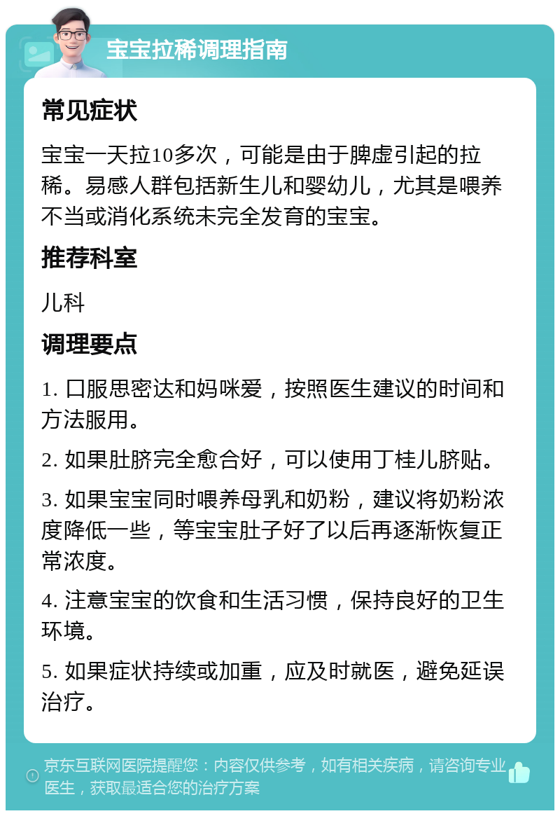 宝宝拉稀调理指南 常见症状 宝宝一天拉10多次，可能是由于脾虚引起的拉稀。易感人群包括新生儿和婴幼儿，尤其是喂养不当或消化系统未完全发育的宝宝。 推荐科室 儿科 调理要点 1. 口服思密达和妈咪爱，按照医生建议的时间和方法服用。 2. 如果肚脐完全愈合好，可以使用丁桂儿脐贴。 3. 如果宝宝同时喂养母乳和奶粉，建议将奶粉浓度降低一些，等宝宝肚子好了以后再逐渐恢复正常浓度。 4. 注意宝宝的饮食和生活习惯，保持良好的卫生环境。 5. 如果症状持续或加重，应及时就医，避免延误治疗。