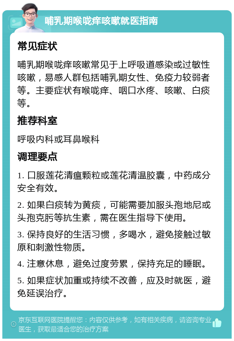 哺乳期喉咙痒咳嗽就医指南 常见症状 哺乳期喉咙痒咳嗽常见于上呼吸道感染或过敏性咳嗽，易感人群包括哺乳期女性、免疫力较弱者等。主要症状有喉咙痒、咽口水疼、咳嗽、白痰等。 推荐科室 呼吸内科或耳鼻喉科 调理要点 1. 口服莲花清瘟颗粒或莲花清温胶囊，中药成分安全有效。 2. 如果白痰转为黄痰，可能需要加服头孢地尼或头孢克肟等抗生素，需在医生指导下使用。 3. 保持良好的生活习惯，多喝水，避免接触过敏原和刺激性物质。 4. 注意休息，避免过度劳累，保持充足的睡眠。 5. 如果症状加重或持续不改善，应及时就医，避免延误治疗。