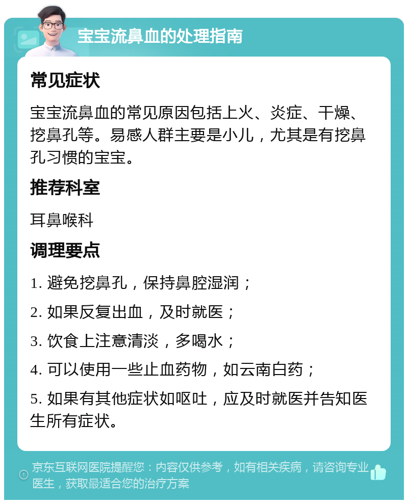 宝宝流鼻血的处理指南 常见症状 宝宝流鼻血的常见原因包括上火、炎症、干燥、挖鼻孔等。易感人群主要是小儿，尤其是有挖鼻孔习惯的宝宝。 推荐科室 耳鼻喉科 调理要点 1. 避免挖鼻孔，保持鼻腔湿润； 2. 如果反复出血，及时就医； 3. 饮食上注意清淡，多喝水； 4. 可以使用一些止血药物，如云南白药； 5. 如果有其他症状如呕吐，应及时就医并告知医生所有症状。