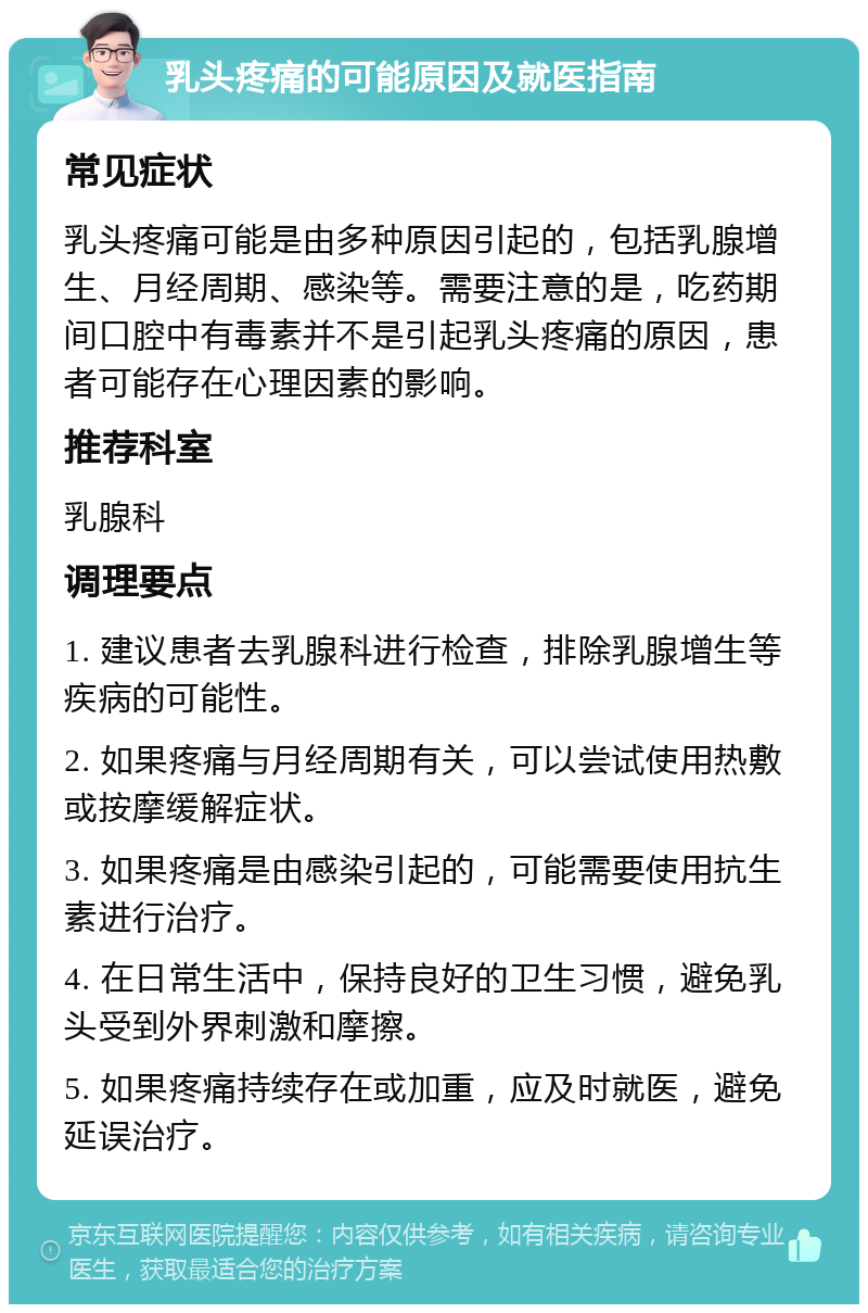 乳头疼痛的可能原因及就医指南 常见症状 乳头疼痛可能是由多种原因引起的，包括乳腺增生、月经周期、感染等。需要注意的是，吃药期间口腔中有毒素并不是引起乳头疼痛的原因，患者可能存在心理因素的影响。 推荐科室 乳腺科 调理要点 1. 建议患者去乳腺科进行检查，排除乳腺增生等疾病的可能性。 2. 如果疼痛与月经周期有关，可以尝试使用热敷或按摩缓解症状。 3. 如果疼痛是由感染引起的，可能需要使用抗生素进行治疗。 4. 在日常生活中，保持良好的卫生习惯，避免乳头受到外界刺激和摩擦。 5. 如果疼痛持续存在或加重，应及时就医，避免延误治疗。