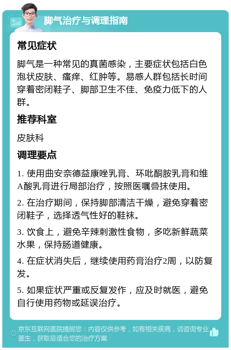 脚气治疗与调理指南 常见症状 脚气是一种常见的真菌感染，主要症状包括白色泡状皮肤、瘙痒、红肿等。易感人群包括长时间穿着密闭鞋子、脚部卫生不佳、免疫力低下的人群。 推荐科室 皮肤科 调理要点 1. 使用曲安奈德益康唑乳膏、环吡酮胺乳膏和维A酸乳膏进行局部治疗，按照医嘱叠抹使用。 2. 在治疗期间，保持脚部清洁干燥，避免穿着密闭鞋子，选择透气性好的鞋袜。 3. 饮食上，避免辛辣刺激性食物，多吃新鲜蔬菜水果，保持肠道健康。 4. 在症状消失后，继续使用药膏治疗2周，以防复发。 5. 如果症状严重或反复发作，应及时就医，避免自行使用药物或延误治疗。