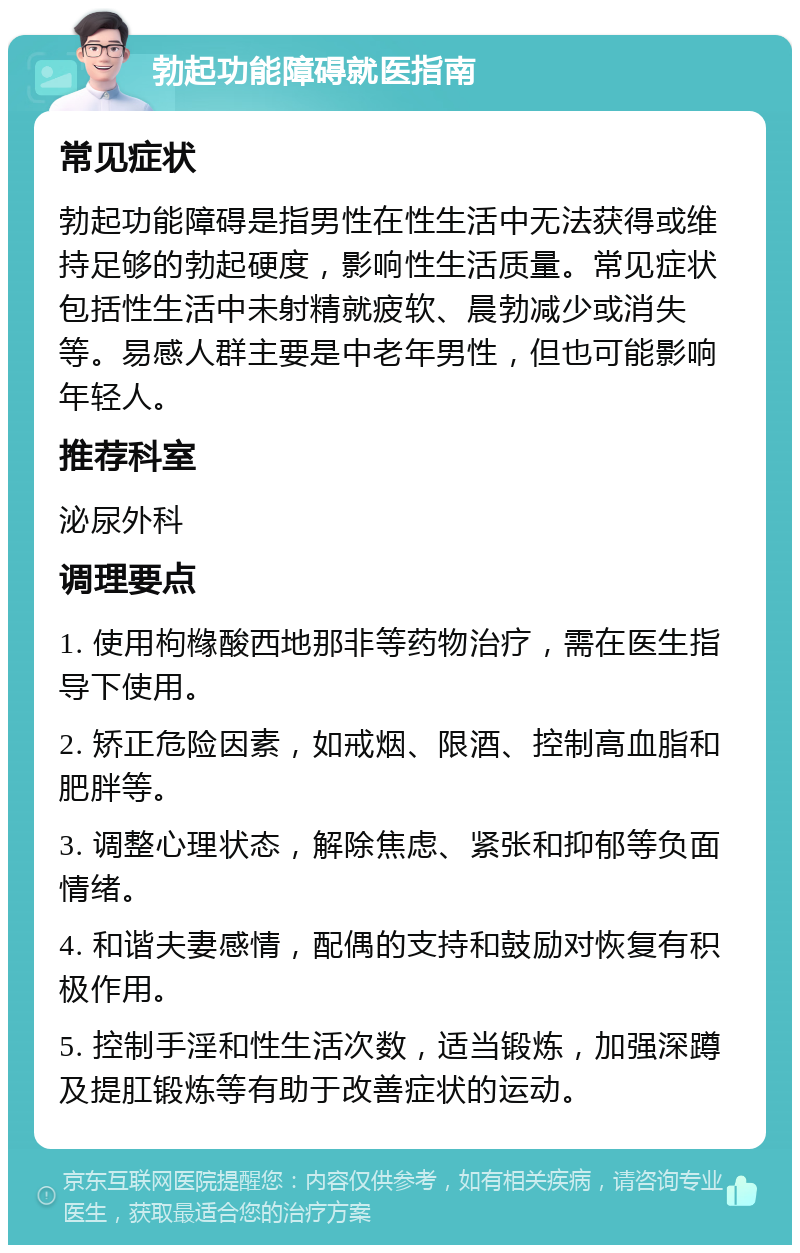 勃起功能障碍就医指南 常见症状 勃起功能障碍是指男性在性生活中无法获得或维持足够的勃起硬度，影响性生活质量。常见症状包括性生活中未射精就疲软、晨勃减少或消失等。易感人群主要是中老年男性，但也可能影响年轻人。 推荐科室 泌尿外科 调理要点 1. 使用枸橼酸西地那非等药物治疗，需在医生指导下使用。 2. 矫正危险因素，如戒烟、限酒、控制高血脂和肥胖等。 3. 调整心理状态，解除焦虑、紧张和抑郁等负面情绪。 4. 和谐夫妻感情，配偶的支持和鼓励对恢复有积极作用。 5. 控制手淫和性生活次数，适当锻炼，加强深蹲及提肛锻炼等有助于改善症状的运动。