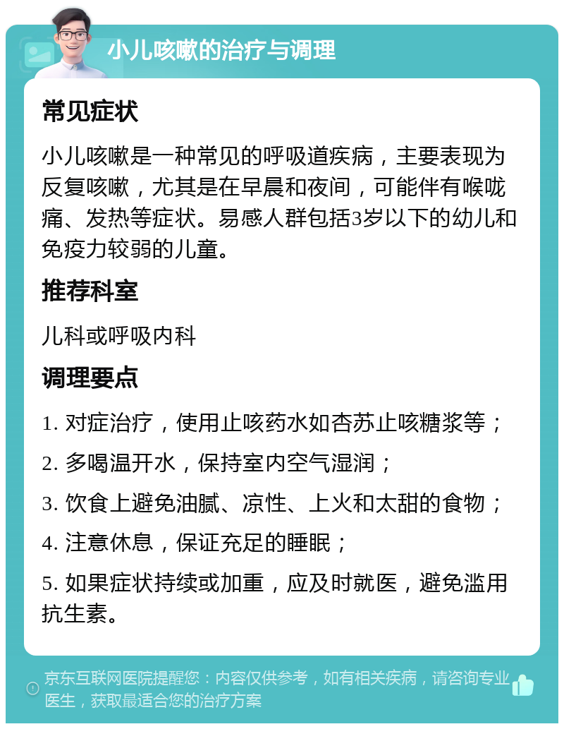 小儿咳嗽的治疗与调理 常见症状 小儿咳嗽是一种常见的呼吸道疾病，主要表现为反复咳嗽，尤其是在早晨和夜间，可能伴有喉咙痛、发热等症状。易感人群包括3岁以下的幼儿和免疫力较弱的儿童。 推荐科室 儿科或呼吸内科 调理要点 1. 对症治疗，使用止咳药水如杏苏止咳糖浆等； 2. 多喝温开水，保持室内空气湿润； 3. 饮食上避免油腻、凉性、上火和太甜的食物； 4. 注意休息，保证充足的睡眠； 5. 如果症状持续或加重，应及时就医，避免滥用抗生素。