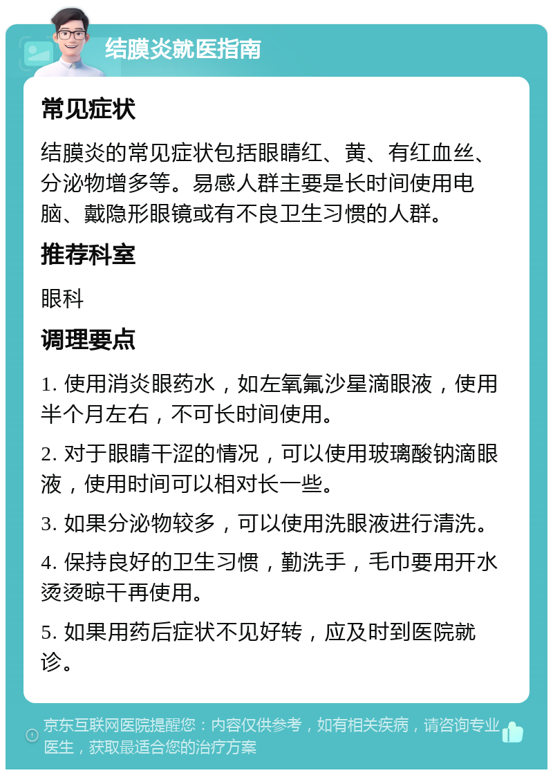 结膜炎就医指南 常见症状 结膜炎的常见症状包括眼睛红、黄、有红血丝、分泌物增多等。易感人群主要是长时间使用电脑、戴隐形眼镜或有不良卫生习惯的人群。 推荐科室 眼科 调理要点 1. 使用消炎眼药水，如左氧氟沙星滴眼液，使用半个月左右，不可长时间使用。 2. 对于眼睛干涩的情况，可以使用玻璃酸钠滴眼液，使用时间可以相对长一些。 3. 如果分泌物较多，可以使用洗眼液进行清洗。 4. 保持良好的卫生习惯，勤洗手，毛巾要用开水烫烫晾干再使用。 5. 如果用药后症状不见好转，应及时到医院就诊。