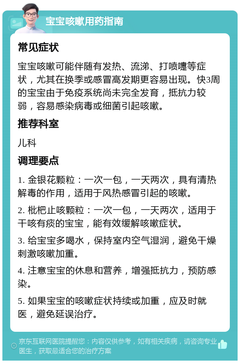 宝宝咳嗽用药指南 常见症状 宝宝咳嗽可能伴随有发热、流涕、打喷嚏等症状，尤其在换季或感冒高发期更容易出现。快3周的宝宝由于免疫系统尚未完全发育，抵抗力较弱，容易感染病毒或细菌引起咳嗽。 推荐科室 儿科 调理要点 1. 金银花颗粒：一次一包，一天两次，具有清热解毒的作用，适用于风热感冒引起的咳嗽。 2. 枇杷止咳颗粒：一次一包，一天两次，适用于干咳有痰的宝宝，能有效缓解咳嗽症状。 3. 给宝宝多喝水，保持室内空气湿润，避免干燥刺激咳嗽加重。 4. 注意宝宝的休息和营养，增强抵抗力，预防感染。 5. 如果宝宝的咳嗽症状持续或加重，应及时就医，避免延误治疗。