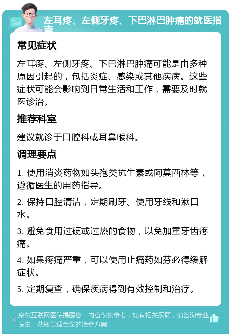 左耳疼、左侧牙疼、下巴淋巴肿痛的就医指南 常见症状 左耳疼、左侧牙疼、下巴淋巴肿痛可能是由多种原因引起的，包括炎症、感染或其他疾病。这些症状可能会影响到日常生活和工作，需要及时就医诊治。 推荐科室 建议就诊于口腔科或耳鼻喉科。 调理要点 1. 使用消炎药物如头孢类抗生素或阿莫西林等，遵循医生的用药指导。 2. 保持口腔清洁，定期刷牙、使用牙线和漱口水。 3. 避免食用过硬或过热的食物，以免加重牙齿疼痛。 4. 如果疼痛严重，可以使用止痛药如芬必得缓解症状。 5. 定期复查，确保疾病得到有效控制和治疗。