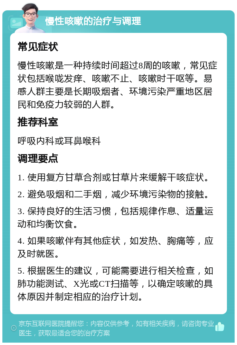 慢性咳嗽的治疗与调理 常见症状 慢性咳嗽是一种持续时间超过8周的咳嗽，常见症状包括喉咙发痒、咳嗽不止、咳嗽时干呕等。易感人群主要是长期吸烟者、环境污染严重地区居民和免疫力较弱的人群。 推荐科室 呼吸内科或耳鼻喉科 调理要点 1. 使用复方甘草合剂或甘草片来缓解干咳症状。 2. 避免吸烟和二手烟，减少环境污染物的接触。 3. 保持良好的生活习惯，包括规律作息、适量运动和均衡饮食。 4. 如果咳嗽伴有其他症状，如发热、胸痛等，应及时就医。 5. 根据医生的建议，可能需要进行相关检查，如肺功能测试、X光或CT扫描等，以确定咳嗽的具体原因并制定相应的治疗计划。