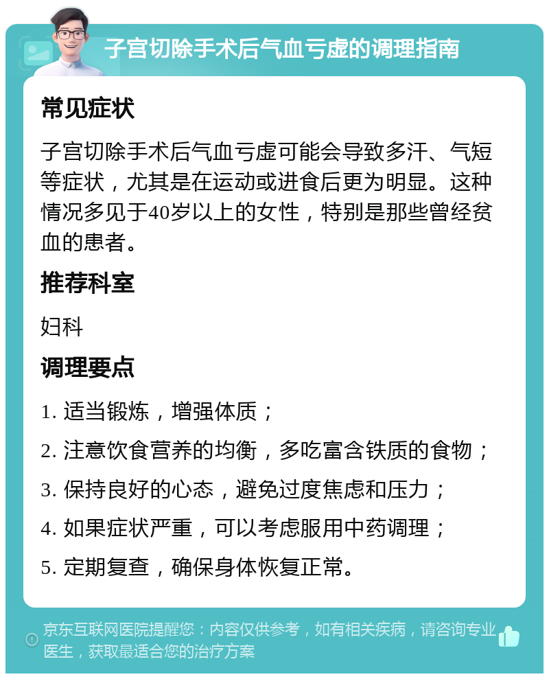 子宫切除手术后气血亏虚的调理指南 常见症状 子宫切除手术后气血亏虚可能会导致多汗、气短等症状，尤其是在运动或进食后更为明显。这种情况多见于40岁以上的女性，特别是那些曾经贫血的患者。 推荐科室 妇科 调理要点 1. 适当锻炼，增强体质； 2. 注意饮食营养的均衡，多吃富含铁质的食物； 3. 保持良好的心态，避免过度焦虑和压力； 4. 如果症状严重，可以考虑服用中药调理； 5. 定期复查，确保身体恢复正常。