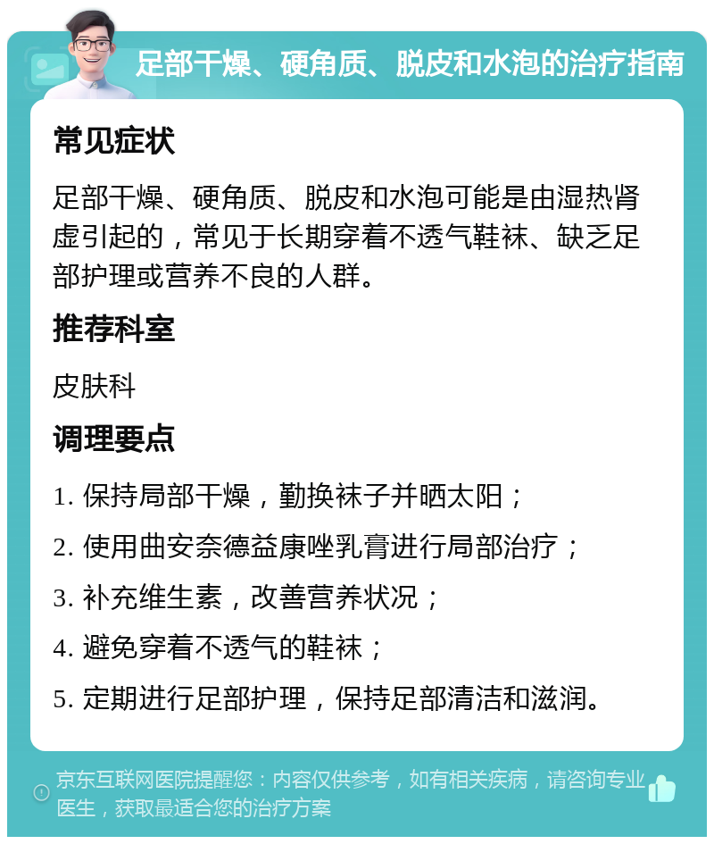 足部干燥、硬角质、脱皮和水泡的治疗指南 常见症状 足部干燥、硬角质、脱皮和水泡可能是由湿热肾虚引起的，常见于长期穿着不透气鞋袜、缺乏足部护理或营养不良的人群。 推荐科室 皮肤科 调理要点 1. 保持局部干燥，勤换袜子并晒太阳； 2. 使用曲安奈德益康唑乳膏进行局部治疗； 3. 补充维生素，改善营养状况； 4. 避免穿着不透气的鞋袜； 5. 定期进行足部护理，保持足部清洁和滋润。