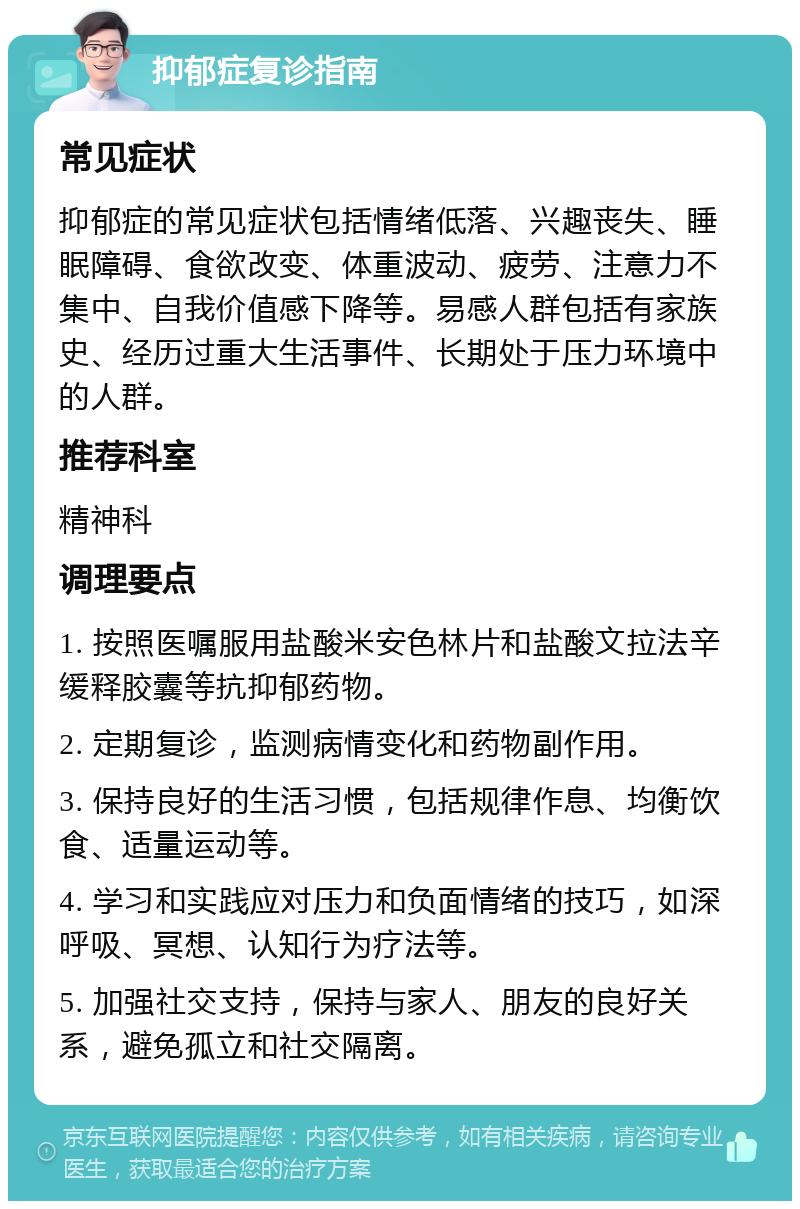 抑郁症复诊指南 常见症状 抑郁症的常见症状包括情绪低落、兴趣丧失、睡眠障碍、食欲改变、体重波动、疲劳、注意力不集中、自我价值感下降等。易感人群包括有家族史、经历过重大生活事件、长期处于压力环境中的人群。 推荐科室 精神科 调理要点 1. 按照医嘱服用盐酸米安色林片和盐酸文拉法辛缓释胶囊等抗抑郁药物。 2. 定期复诊，监测病情变化和药物副作用。 3. 保持良好的生活习惯，包括规律作息、均衡饮食、适量运动等。 4. 学习和实践应对压力和负面情绪的技巧，如深呼吸、冥想、认知行为疗法等。 5. 加强社交支持，保持与家人、朋友的良好关系，避免孤立和社交隔离。