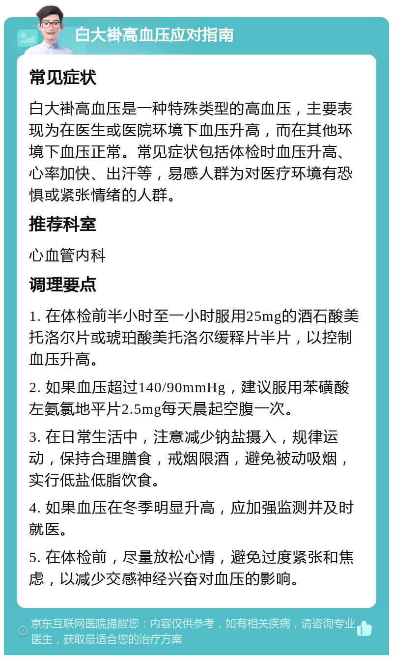 白大褂高血压应对指南 常见症状 白大褂高血压是一种特殊类型的高血压，主要表现为在医生或医院环境下血压升高，而在其他环境下血压正常。常见症状包括体检时血压升高、心率加快、出汗等，易感人群为对医疗环境有恐惧或紧张情绪的人群。 推荐科室 心血管内科 调理要点 1. 在体检前半小时至一小时服用25mg的酒石酸美托洛尔片或琥珀酸美托洛尔缓释片半片，以控制血压升高。 2. 如果血压超过140/90mmHg，建议服用苯磺酸左氨氯地平片2.5mg每天晨起空腹一次。 3. 在日常生活中，注意减少钠盐摄入，规律运动，保持合理膳食，戒烟限酒，避免被动吸烟，实行低盐低脂饮食。 4. 如果血压在冬季明显升高，应加强监测并及时就医。 5. 在体检前，尽量放松心情，避免过度紧张和焦虑，以减少交感神经兴奋对血压的影响。