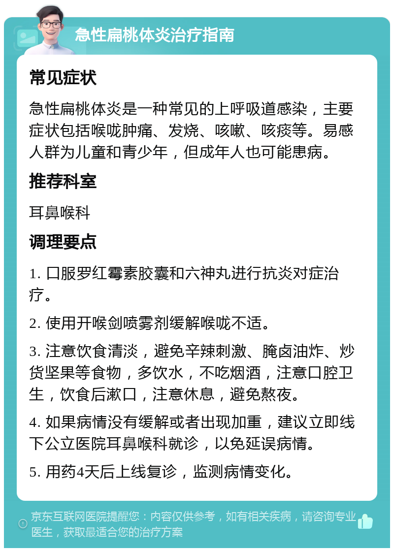 急性扁桃体炎治疗指南 常见症状 急性扁桃体炎是一种常见的上呼吸道感染，主要症状包括喉咙肿痛、发烧、咳嗽、咳痰等。易感人群为儿童和青少年，但成年人也可能患病。 推荐科室 耳鼻喉科 调理要点 1. 口服罗红霉素胶囊和六神丸进行抗炎对症治疗。 2. 使用开喉剑喷雾剂缓解喉咙不适。 3. 注意饮食清淡，避免辛辣刺激、腌卤油炸、炒货坚果等食物，多饮水，不吃烟酒，注意口腔卫生，饮食后漱口，注意休息，避免熬夜。 4. 如果病情没有缓解或者出现加重，建议立即线下公立医院耳鼻喉科就诊，以免延误病情。 5. 用药4天后上线复诊，监测病情变化。