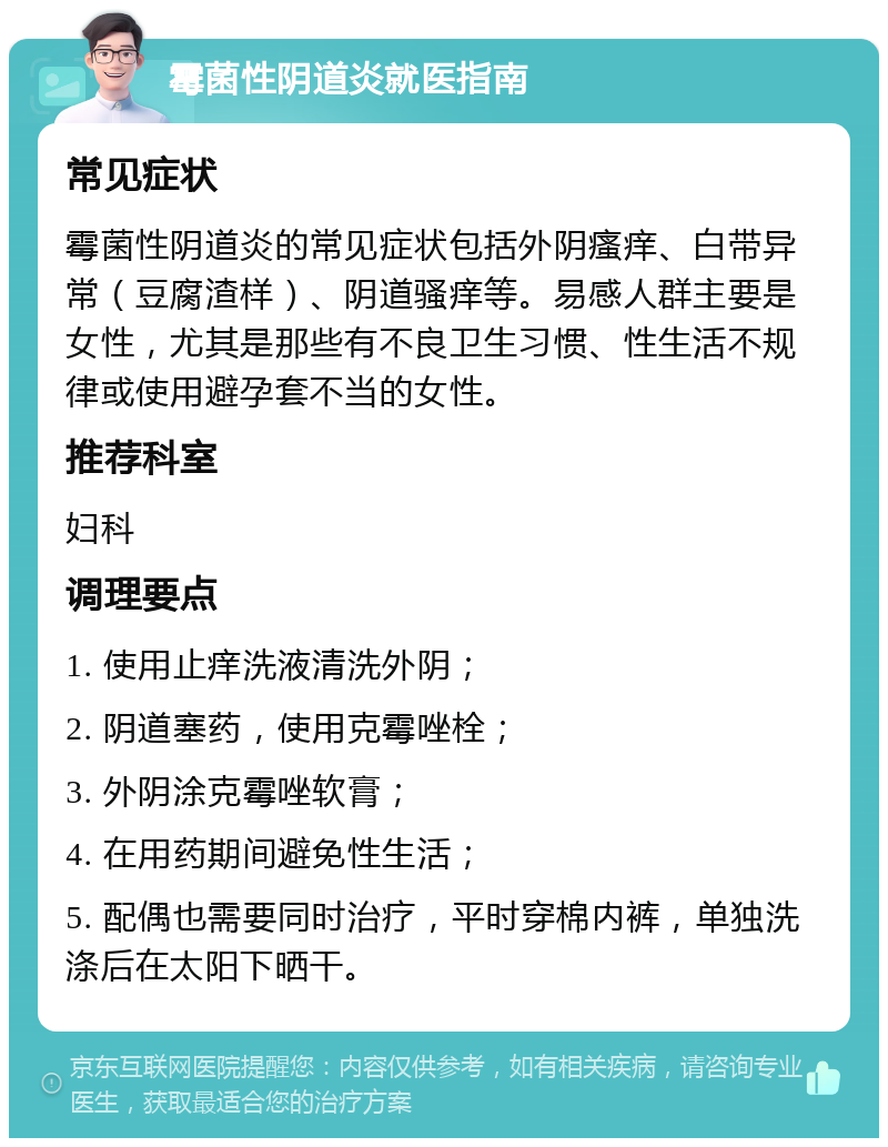 霉菌性阴道炎就医指南 常见症状 霉菌性阴道炎的常见症状包括外阴瘙痒、白带异常（豆腐渣样）、阴道骚痒等。易感人群主要是女性，尤其是那些有不良卫生习惯、性生活不规律或使用避孕套不当的女性。 推荐科室 妇科 调理要点 1. 使用止痒洗液清洗外阴； 2. 阴道塞药，使用克霉唑栓； 3. 外阴涂克霉唑软膏； 4. 在用药期间避免性生活； 5. 配偶也需要同时治疗，平时穿棉内裤，单独洗涤后在太阳下晒干。