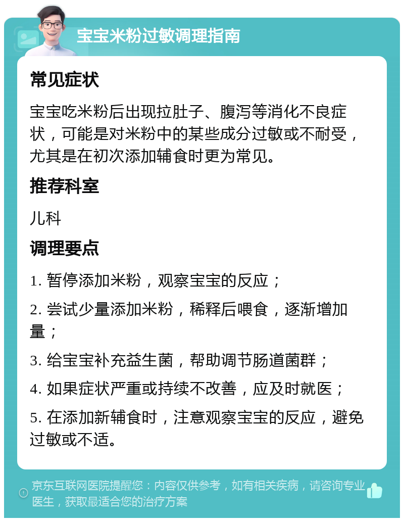 宝宝米粉过敏调理指南 常见症状 宝宝吃米粉后出现拉肚子、腹泻等消化不良症状，可能是对米粉中的某些成分过敏或不耐受，尤其是在初次添加辅食时更为常见。 推荐科室 儿科 调理要点 1. 暂停添加米粉，观察宝宝的反应； 2. 尝试少量添加米粉，稀释后喂食，逐渐增加量； 3. 给宝宝补充益生菌，帮助调节肠道菌群； 4. 如果症状严重或持续不改善，应及时就医； 5. 在添加新辅食时，注意观察宝宝的反应，避免过敏或不适。