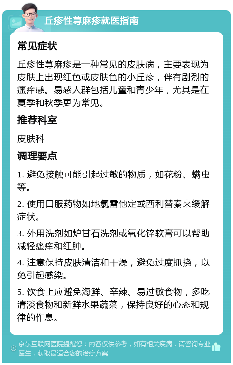 丘疹性荨麻疹就医指南 常见症状 丘疹性荨麻疹是一种常见的皮肤病，主要表现为皮肤上出现红色或皮肤色的小丘疹，伴有剧烈的瘙痒感。易感人群包括儿童和青少年，尤其是在夏季和秋季更为常见。 推荐科室 皮肤科 调理要点 1. 避免接触可能引起过敏的物质，如花粉、螨虫等。 2. 使用口服药物如地氯雷他定或西利替秦来缓解症状。 3. 外用洗剂如炉甘石洗剂或氧化锌软膏可以帮助减轻瘙痒和红肿。 4. 注意保持皮肤清洁和干燥，避免过度抓挠，以免引起感染。 5. 饮食上应避免海鲜、辛辣、易过敏食物，多吃清淡食物和新鲜水果蔬菜，保持良好的心态和规律的作息。