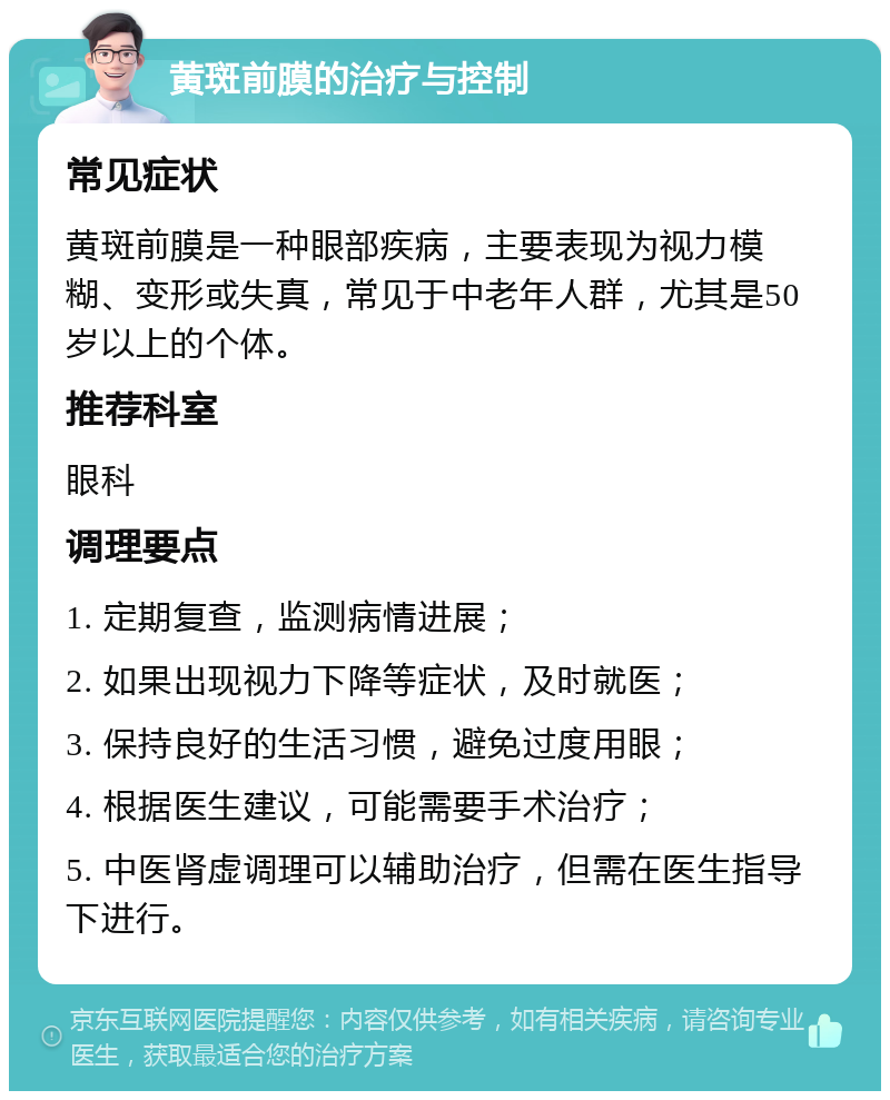 黄斑前膜的治疗与控制 常见症状 黄斑前膜是一种眼部疾病，主要表现为视力模糊、变形或失真，常见于中老年人群，尤其是50岁以上的个体。 推荐科室 眼科 调理要点 1. 定期复查，监测病情进展； 2. 如果出现视力下降等症状，及时就医； 3. 保持良好的生活习惯，避免过度用眼； 4. 根据医生建议，可能需要手术治疗； 5. 中医肾虚调理可以辅助治疗，但需在医生指导下进行。