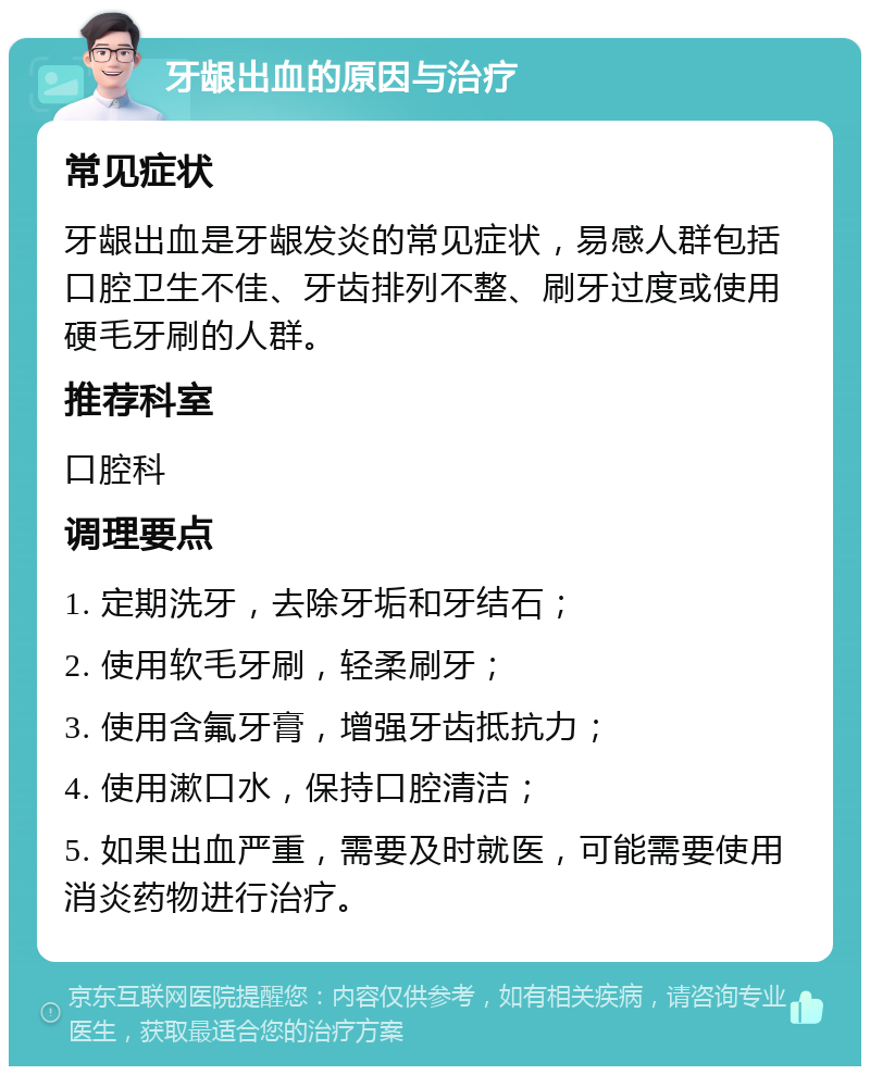 牙龈出血的原因与治疗 常见症状 牙龈出血是牙龈发炎的常见症状，易感人群包括口腔卫生不佳、牙齿排列不整、刷牙过度或使用硬毛牙刷的人群。 推荐科室 口腔科 调理要点 1. 定期洗牙，去除牙垢和牙结石； 2. 使用软毛牙刷，轻柔刷牙； 3. 使用含氟牙膏，增强牙齿抵抗力； 4. 使用漱口水，保持口腔清洁； 5. 如果出血严重，需要及时就医，可能需要使用消炎药物进行治疗。