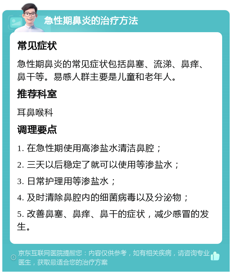 急性期鼻炎的治疗方法 常见症状 急性期鼻炎的常见症状包括鼻塞、流涕、鼻痒、鼻干等。易感人群主要是儿童和老年人。 推荐科室 耳鼻喉科 调理要点 1. 在急性期使用高渗盐水清洁鼻腔； 2. 三天以后稳定了就可以使用等渗盐水； 3. 日常护理用等渗盐水； 4. 及时清除鼻腔内的细菌病毒以及分泌物； 5. 改善鼻塞、鼻痒、鼻干的症状，减少感冒的发生。