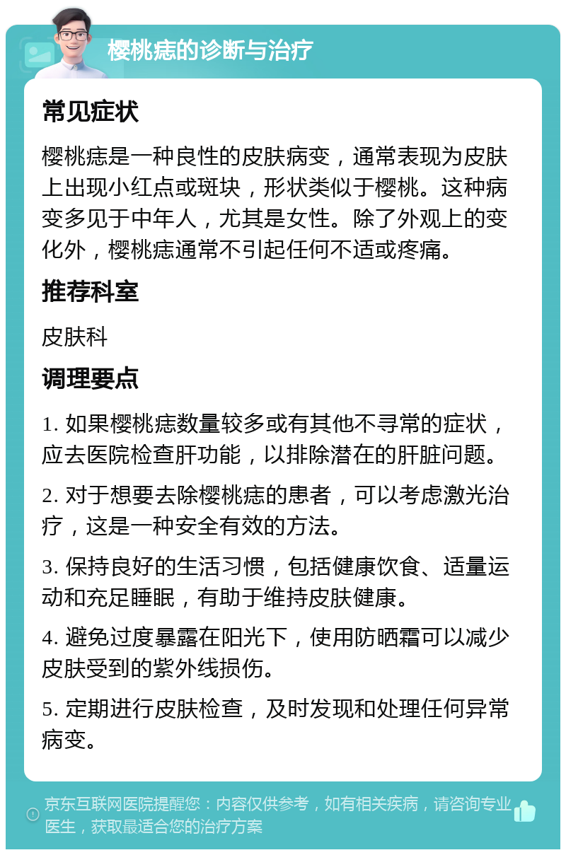 樱桃痣的诊断与治疗 常见症状 樱桃痣是一种良性的皮肤病变，通常表现为皮肤上出现小红点或斑块，形状类似于樱桃。这种病变多见于中年人，尤其是女性。除了外观上的变化外，樱桃痣通常不引起任何不适或疼痛。 推荐科室 皮肤科 调理要点 1. 如果樱桃痣数量较多或有其他不寻常的症状，应去医院检查肝功能，以排除潜在的肝脏问题。 2. 对于想要去除樱桃痣的患者，可以考虑激光治疗，这是一种安全有效的方法。 3. 保持良好的生活习惯，包括健康饮食、适量运动和充足睡眠，有助于维持皮肤健康。 4. 避免过度暴露在阳光下，使用防晒霜可以减少皮肤受到的紫外线损伤。 5. 定期进行皮肤检查，及时发现和处理任何异常病变。