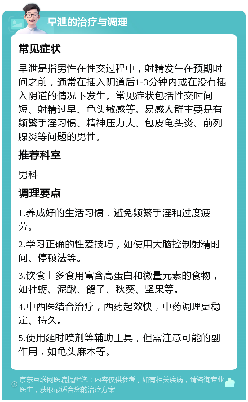 早泄的治疗与调理 常见症状 早泄是指男性在性交过程中，射精发生在预期时间之前，通常在插入阴道后1-3分钟内或在没有插入阴道的情况下发生。常见症状包括性交时间短、射精过早、龟头敏感等。易感人群主要是有频繁手淫习惯、精神压力大、包皮龟头炎、前列腺炎等问题的男性。 推荐科室 男科 调理要点 1.养成好的生活习惯，避免频繁手淫和过度疲劳。 2.学习正确的性爱技巧，如使用大脑控制射精时间、停顿法等。 3.饮食上多食用富含高蛋白和微量元素的食物，如牡蛎、泥鳅、鸽子、秋葵、坚果等。 4.中西医结合治疗，西药起效快，中药调理更稳定、持久。 5.使用延时喷剂等辅助工具，但需注意可能的副作用，如龟头麻木等。