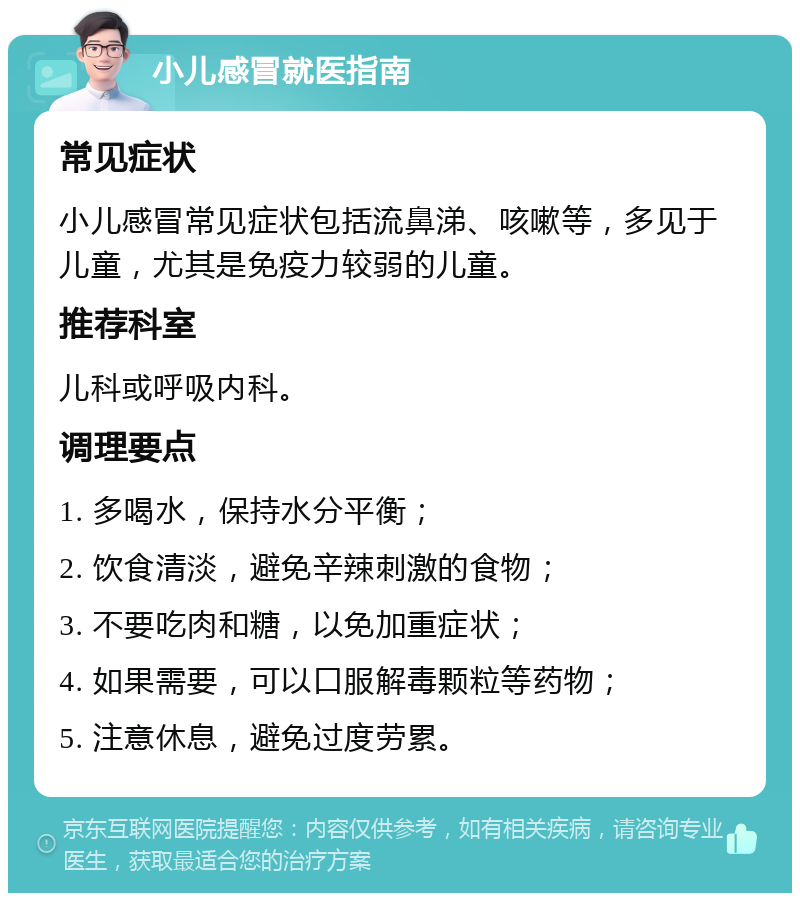 小儿感冒就医指南 常见症状 小儿感冒常见症状包括流鼻涕、咳嗽等，多见于儿童，尤其是免疫力较弱的儿童。 推荐科室 儿科或呼吸内科。 调理要点 1. 多喝水，保持水分平衡； 2. 饮食清淡，避免辛辣刺激的食物； 3. 不要吃肉和糖，以免加重症状； 4. 如果需要，可以口服解毒颗粒等药物； 5. 注意休息，避免过度劳累。