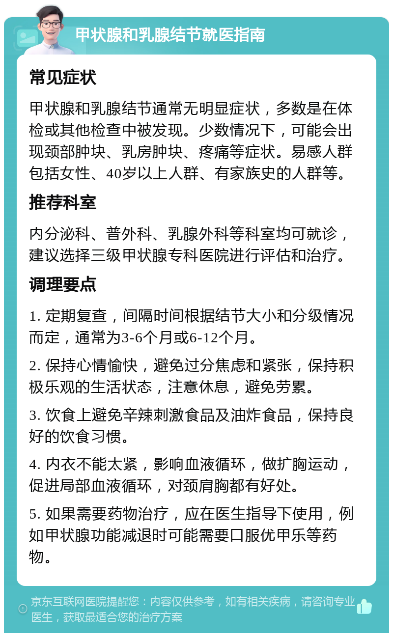 甲状腺和乳腺结节就医指南 常见症状 甲状腺和乳腺结节通常无明显症状，多数是在体检或其他检查中被发现。少数情况下，可能会出现颈部肿块、乳房肿块、疼痛等症状。易感人群包括女性、40岁以上人群、有家族史的人群等。 推荐科室 内分泌科、普外科、乳腺外科等科室均可就诊，建议选择三级甲状腺专科医院进行评估和治疗。 调理要点 1. 定期复查，间隔时间根据结节大小和分级情况而定，通常为3-6个月或6-12个月。 2. 保持心情愉快，避免过分焦虑和紧张，保持积极乐观的生活状态，注意休息，避免劳累。 3. 饮食上避免辛辣刺激食品及油炸食品，保持良好的饮食习惯。 4. 内衣不能太紧，影响血液循环，做扩胸运动，促进局部血液循环，对颈肩胸都有好处。 5. 如果需要药物治疗，应在医生指导下使用，例如甲状腺功能减退时可能需要口服优甲乐等药物。