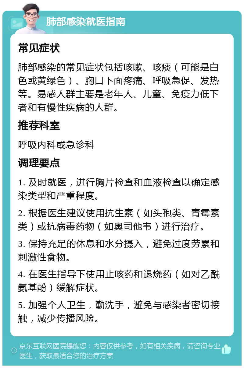 肺部感染就医指南 常见症状 肺部感染的常见症状包括咳嗽、咳痰（可能是白色或黄绿色）、胸口下面疼痛、呼吸急促、发热等。易感人群主要是老年人、儿童、免疫力低下者和有慢性疾病的人群。 推荐科室 呼吸内科或急诊科 调理要点 1. 及时就医，进行胸片检查和血液检查以确定感染类型和严重程度。 2. 根据医生建议使用抗生素（如头孢类、青霉素类）或抗病毒药物（如奥司他韦）进行治疗。 3. 保持充足的休息和水分摄入，避免过度劳累和刺激性食物。 4. 在医生指导下使用止咳药和退烧药（如对乙酰氨基酚）缓解症状。 5. 加强个人卫生，勤洗手，避免与感染者密切接触，减少传播风险。