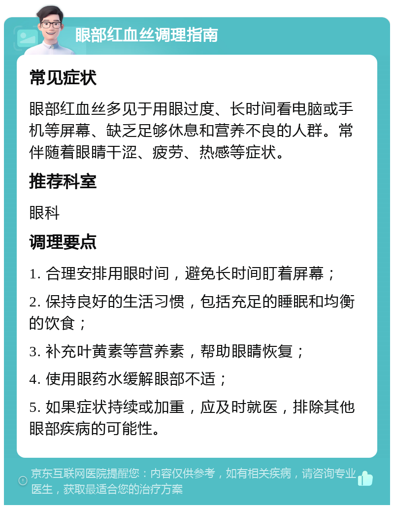 眼部红血丝调理指南 常见症状 眼部红血丝多见于用眼过度、长时间看电脑或手机等屏幕、缺乏足够休息和营养不良的人群。常伴随着眼睛干涩、疲劳、热感等症状。 推荐科室 眼科 调理要点 1. 合理安排用眼时间，避免长时间盯着屏幕； 2. 保持良好的生活习惯，包括充足的睡眠和均衡的饮食； 3. 补充叶黄素等营养素，帮助眼睛恢复； 4. 使用眼药水缓解眼部不适； 5. 如果症状持续或加重，应及时就医，排除其他眼部疾病的可能性。