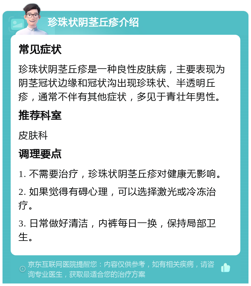 珍珠状阴茎丘疹介绍 常见症状 珍珠状阴茎丘疹是一种良性皮肤病，主要表现为阴茎冠状边缘和冠状沟出现珍珠状、半透明丘疹，通常不伴有其他症状，多见于青壮年男性。 推荐科室 皮肤科 调理要点 1. 不需要治疗，珍珠状阴茎丘疹对健康无影响。 2. 如果觉得有碍心理，可以选择激光或冷冻治疗。 3. 日常做好清洁，内裤每日一换，保持局部卫生。