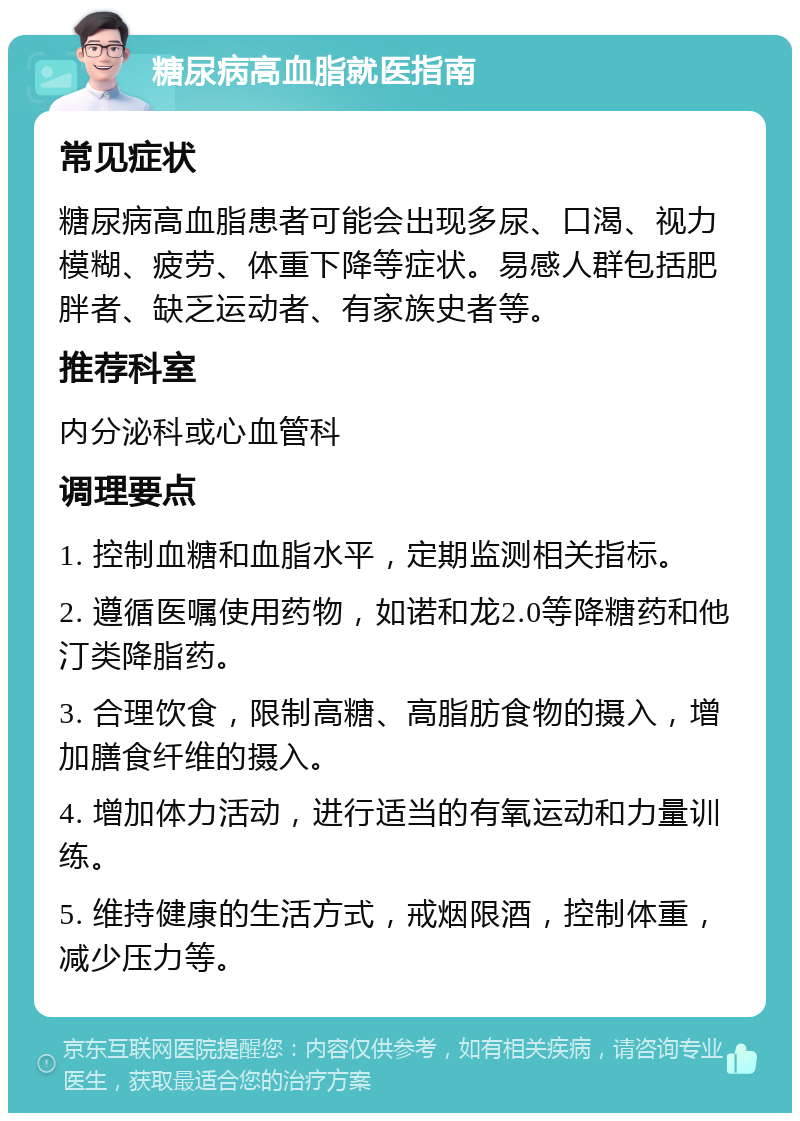 糖尿病高血脂就医指南 常见症状 糖尿病高血脂患者可能会出现多尿、口渴、视力模糊、疲劳、体重下降等症状。易感人群包括肥胖者、缺乏运动者、有家族史者等。 推荐科室 内分泌科或心血管科 调理要点 1. 控制血糖和血脂水平，定期监测相关指标。 2. 遵循医嘱使用药物，如诺和龙2.0等降糖药和他汀类降脂药。 3. 合理饮食，限制高糖、高脂肪食物的摄入，增加膳食纤维的摄入。 4. 增加体力活动，进行适当的有氧运动和力量训练。 5. 维持健康的生活方式，戒烟限酒，控制体重，减少压力等。