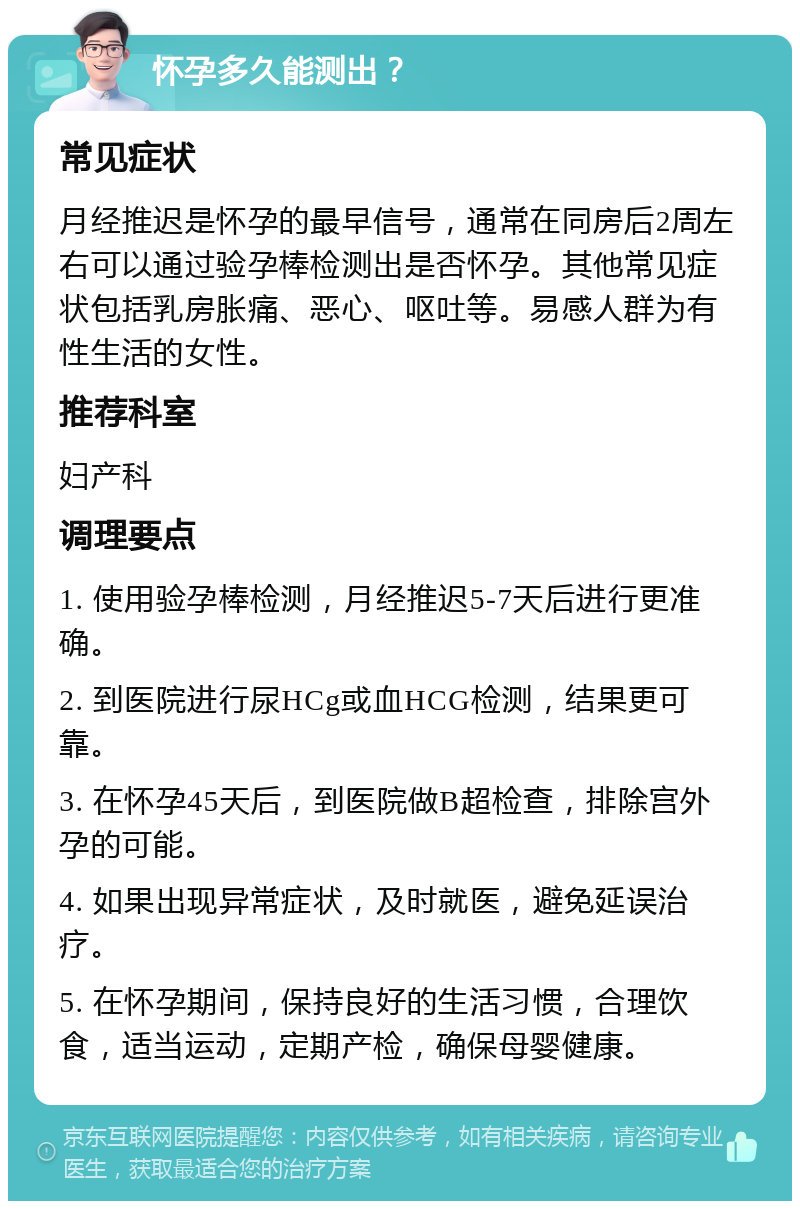 怀孕多久能测出？ 常见症状 月经推迟是怀孕的最早信号，通常在同房后2周左右可以通过验孕棒检测出是否怀孕。其他常见症状包括乳房胀痛、恶心、呕吐等。易感人群为有性生活的女性。 推荐科室 妇产科 调理要点 1. 使用验孕棒检测，月经推迟5-7天后进行更准确。 2. 到医院进行尿HCg或血HCG检测，结果更可靠。 3. 在怀孕45天后，到医院做B超检查，排除宫外孕的可能。 4. 如果出现异常症状，及时就医，避免延误治疗。 5. 在怀孕期间，保持良好的生活习惯，合理饮食，适当运动，定期产检，确保母婴健康。