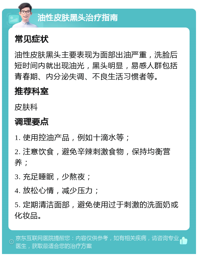 油性皮肤黑头治疗指南 常见症状 油性皮肤黑头主要表现为面部出油严重，洗脸后短时间内就出现油光，黑头明显，易感人群包括青春期、内分泌失调、不良生活习惯者等。 推荐科室 皮肤科 调理要点 1. 使用控油产品，例如十滴水等； 2. 注意饮食，避免辛辣刺激食物，保持均衡营养； 3. 充足睡眠，少熬夜； 4. 放松心情，减少压力； 5. 定期清洁面部，避免使用过于刺激的洗面奶或化妆品。