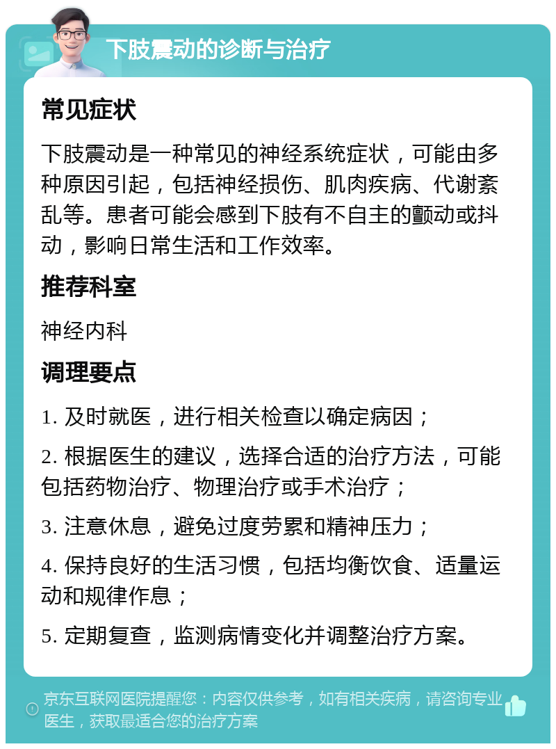 下肢震动的诊断与治疗 常见症状 下肢震动是一种常见的神经系统症状，可能由多种原因引起，包括神经损伤、肌肉疾病、代谢紊乱等。患者可能会感到下肢有不自主的颤动或抖动，影响日常生活和工作效率。 推荐科室 神经内科 调理要点 1. 及时就医，进行相关检查以确定病因； 2. 根据医生的建议，选择合适的治疗方法，可能包括药物治疗、物理治疗或手术治疗； 3. 注意休息，避免过度劳累和精神压力； 4. 保持良好的生活习惯，包括均衡饮食、适量运动和规律作息； 5. 定期复查，监测病情变化并调整治疗方案。