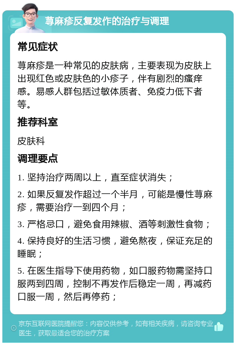 荨麻疹反复发作的治疗与调理 常见症状 荨麻疹是一种常见的皮肤病，主要表现为皮肤上出现红色或皮肤色的小疹子，伴有剧烈的瘙痒感。易感人群包括过敏体质者、免疫力低下者等。 推荐科室 皮肤科 调理要点 1. 坚持治疗两周以上，直至症状消失； 2. 如果反复发作超过一个半月，可能是慢性荨麻疹，需要治疗一到四个月； 3. 严格忌口，避免食用辣椒、酒等刺激性食物； 4. 保持良好的生活习惯，避免熬夜，保证充足的睡眠； 5. 在医生指导下使用药物，如口服药物需坚持口服两到四周，控制不再发作后稳定一周，再减药口服一周，然后再停药；