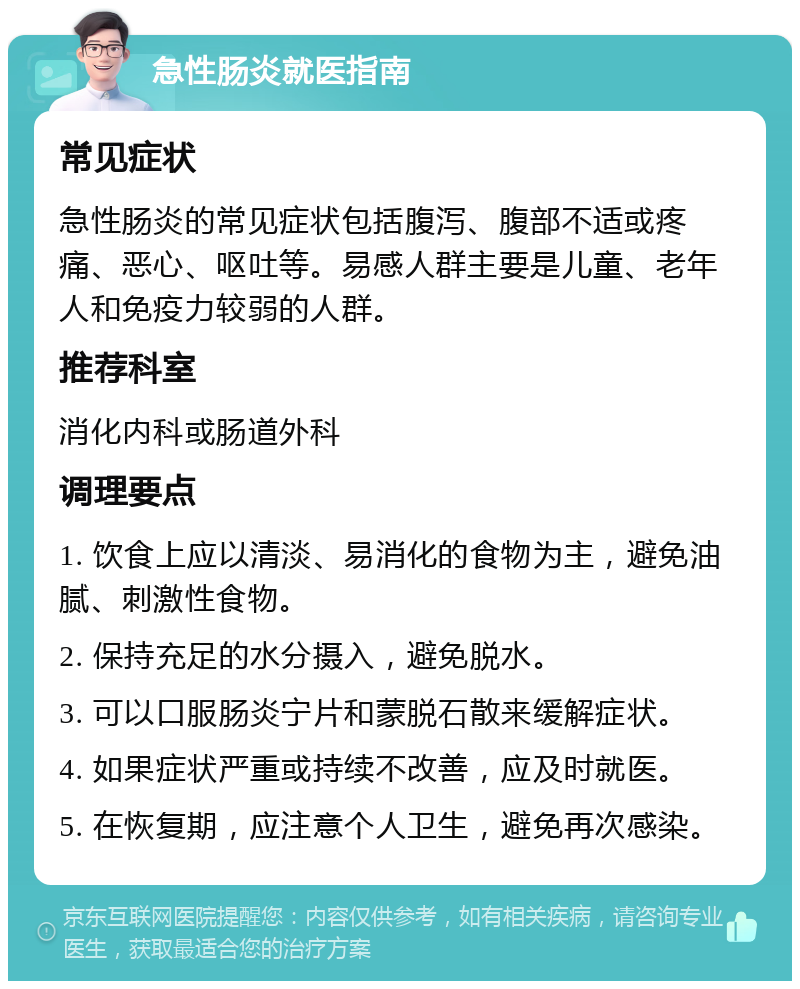 急性肠炎就医指南 常见症状 急性肠炎的常见症状包括腹泻、腹部不适或疼痛、恶心、呕吐等。易感人群主要是儿童、老年人和免疫力较弱的人群。 推荐科室 消化内科或肠道外科 调理要点 1. 饮食上应以清淡、易消化的食物为主，避免油腻、刺激性食物。 2. 保持充足的水分摄入，避免脱水。 3. 可以口服肠炎宁片和蒙脱石散来缓解症状。 4. 如果症状严重或持续不改善，应及时就医。 5. 在恢复期，应注意个人卫生，避免再次感染。