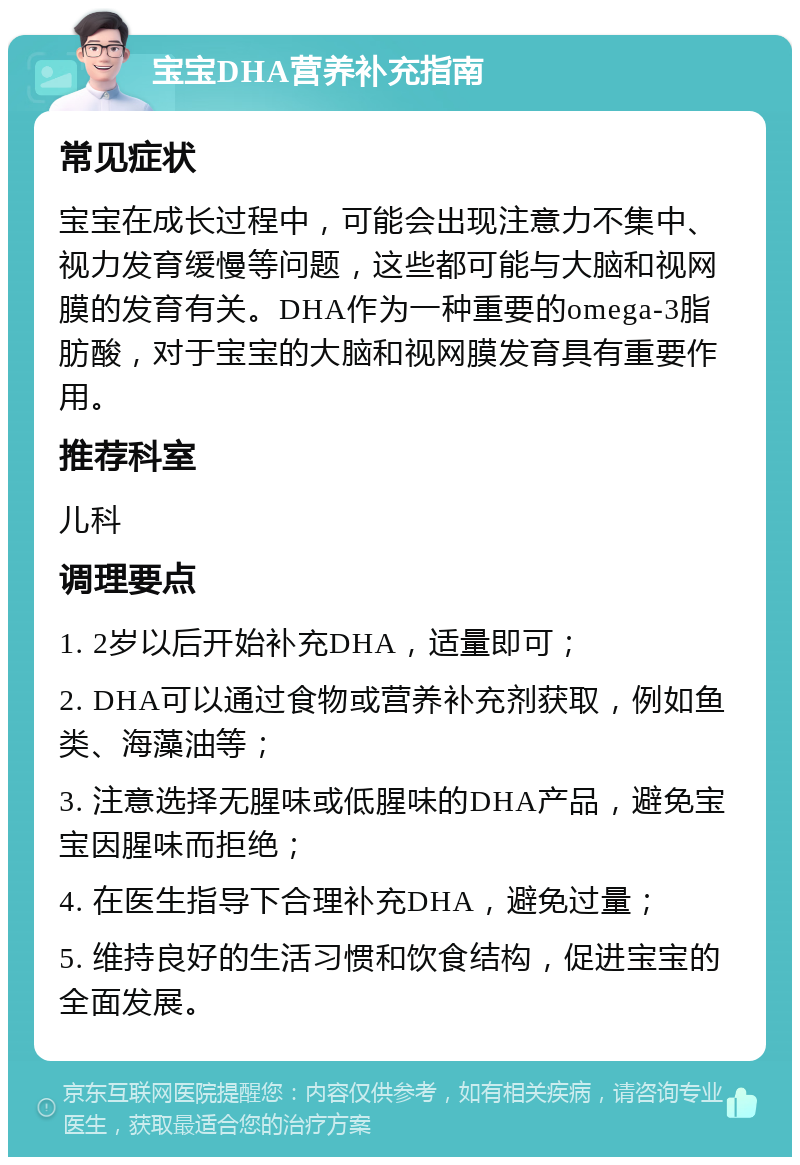 宝宝DHA营养补充指南 常见症状 宝宝在成长过程中，可能会出现注意力不集中、视力发育缓慢等问题，这些都可能与大脑和视网膜的发育有关。DHA作为一种重要的omega-3脂肪酸，对于宝宝的大脑和视网膜发育具有重要作用。 推荐科室 儿科 调理要点 1. 2岁以后开始补充DHA，适量即可； 2. DHA可以通过食物或营养补充剂获取，例如鱼类、海藻油等； 3. 注意选择无腥味或低腥味的DHA产品，避免宝宝因腥味而拒绝； 4. 在医生指导下合理补充DHA，避免过量； 5. 维持良好的生活习惯和饮食结构，促进宝宝的全面发展。