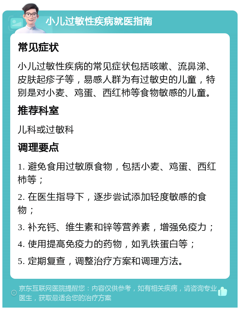 小儿过敏性疾病就医指南 常见症状 小儿过敏性疾病的常见症状包括咳嗽、流鼻涕、皮肤起疹子等，易感人群为有过敏史的儿童，特别是对小麦、鸡蛋、西红柿等食物敏感的儿童。 推荐科室 儿科或过敏科 调理要点 1. 避免食用过敏原食物，包括小麦、鸡蛋、西红柿等； 2. 在医生指导下，逐步尝试添加轻度敏感的食物； 3. 补充钙、维生素和锌等营养素，增强免疫力； 4. 使用提高免疫力的药物，如乳铁蛋白等； 5. 定期复查，调整治疗方案和调理方法。