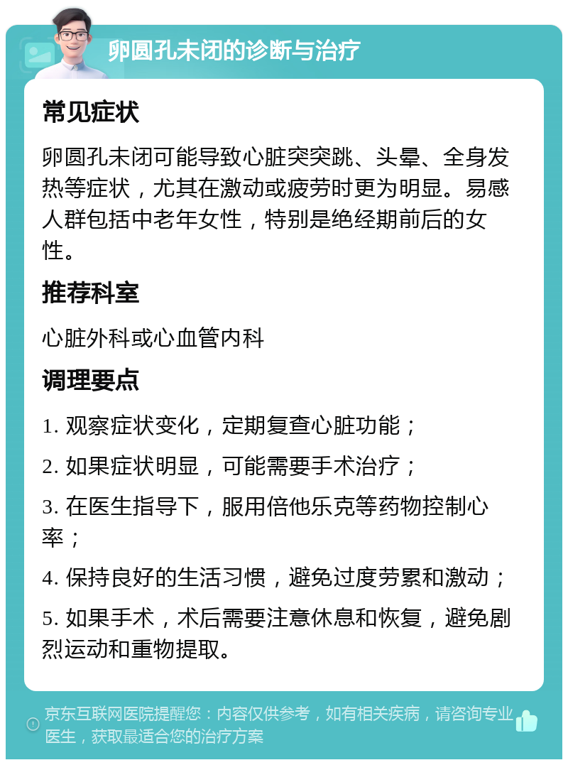 卵圆孔未闭的诊断与治疗 常见症状 卵圆孔未闭可能导致心脏突突跳、头晕、全身发热等症状，尤其在激动或疲劳时更为明显。易感人群包括中老年女性，特别是绝经期前后的女性。 推荐科室 心脏外科或心血管内科 调理要点 1. 观察症状变化，定期复查心脏功能； 2. 如果症状明显，可能需要手术治疗； 3. 在医生指导下，服用倍他乐克等药物控制心率； 4. 保持良好的生活习惯，避免过度劳累和激动； 5. 如果手术，术后需要注意休息和恢复，避免剧烈运动和重物提取。