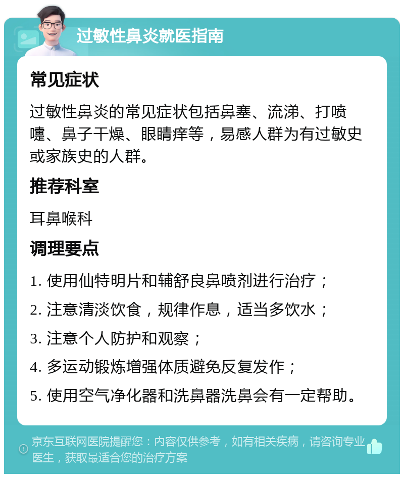 过敏性鼻炎就医指南 常见症状 过敏性鼻炎的常见症状包括鼻塞、流涕、打喷嚏、鼻子干燥、眼睛痒等，易感人群为有过敏史或家族史的人群。 推荐科室 耳鼻喉科 调理要点 1. 使用仙特明片和辅舒良鼻喷剂进行治疗； 2. 注意清淡饮食，规律作息，适当多饮水； 3. 注意个人防护和观察； 4. 多运动锻炼增强体质避免反复发作； 5. 使用空气净化器和洗鼻器洗鼻会有一定帮助。