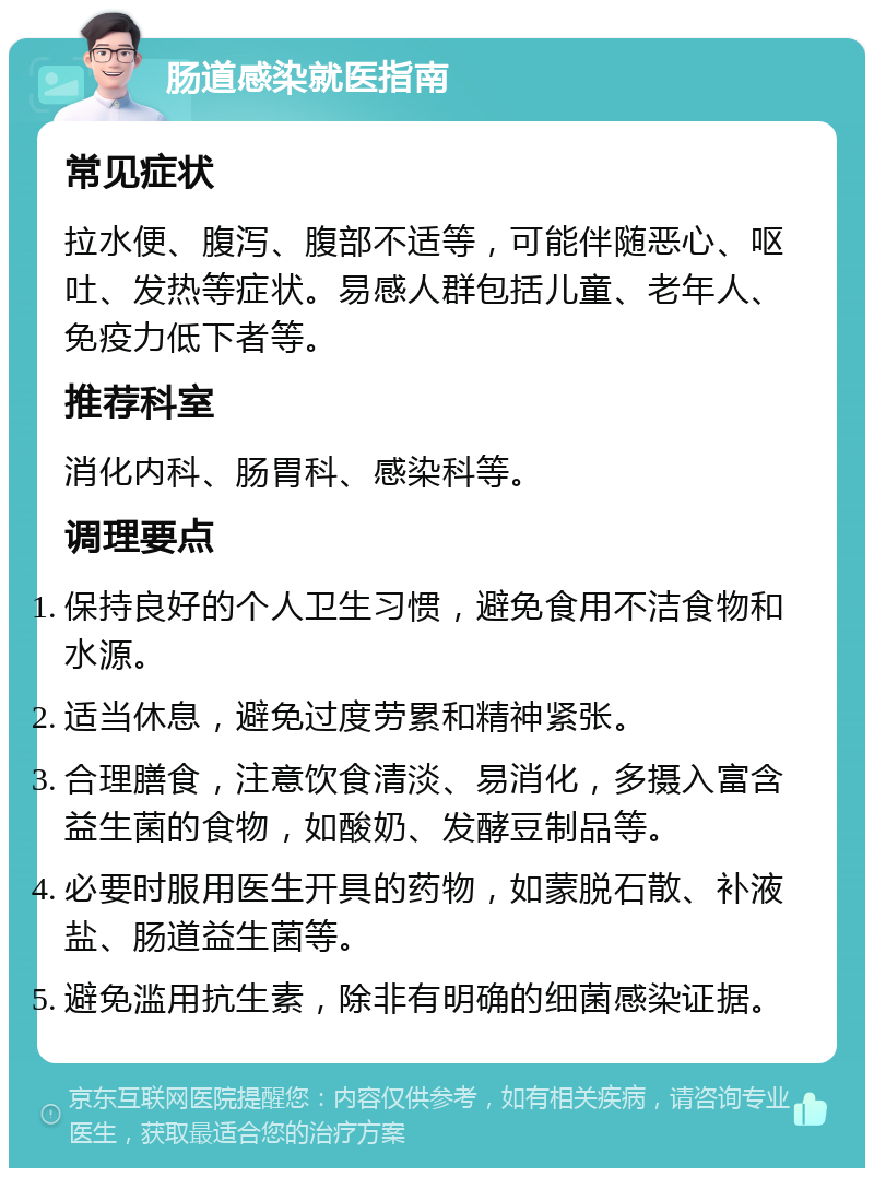 肠道感染就医指南 常见症状 拉水便、腹泻、腹部不适等，可能伴随恶心、呕吐、发热等症状。易感人群包括儿童、老年人、免疫力低下者等。 推荐科室 消化内科、肠胃科、感染科等。 调理要点 保持良好的个人卫生习惯，避免食用不洁食物和水源。 适当休息，避免过度劳累和精神紧张。 合理膳食，注意饮食清淡、易消化，多摄入富含益生菌的食物，如酸奶、发酵豆制品等。 必要时服用医生开具的药物，如蒙脱石散、补液盐、肠道益生菌等。 避免滥用抗生素，除非有明确的细菌感染证据。