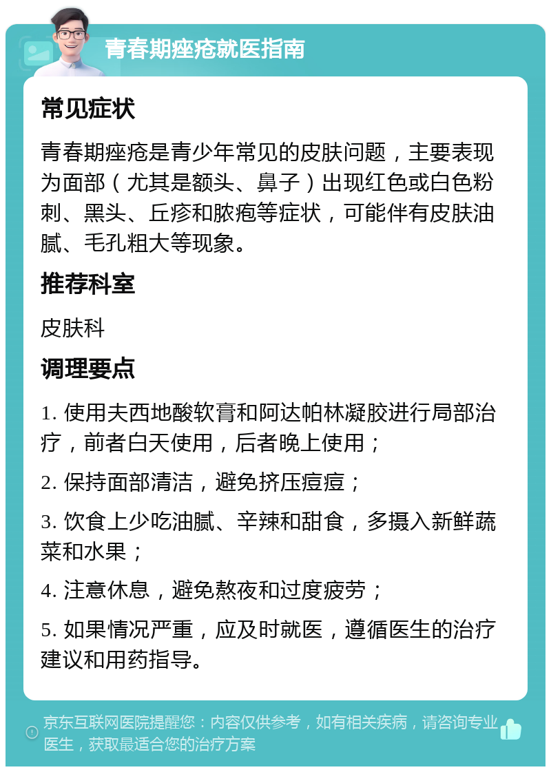 青春期痤疮就医指南 常见症状 青春期痤疮是青少年常见的皮肤问题，主要表现为面部（尤其是额头、鼻子）出现红色或白色粉刺、黑头、丘疹和脓疱等症状，可能伴有皮肤油腻、毛孔粗大等现象。 推荐科室 皮肤科 调理要点 1. 使用夫西地酸软膏和阿达帕林凝胶进行局部治疗，前者白天使用，后者晚上使用； 2. 保持面部清洁，避免挤压痘痘； 3. 饮食上少吃油腻、辛辣和甜食，多摄入新鲜蔬菜和水果； 4. 注意休息，避免熬夜和过度疲劳； 5. 如果情况严重，应及时就医，遵循医生的治疗建议和用药指导。